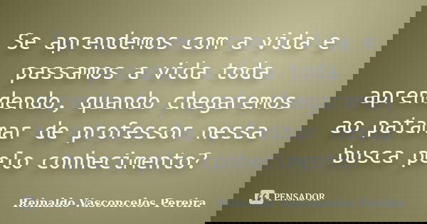 Se aprendemos com a vida e passamos a vida toda aprendendo, quando chegaremos ao patamar de professor nessa busca pelo conhecimento?... Frase de Reinaldo Vasconcelos Pereira.
