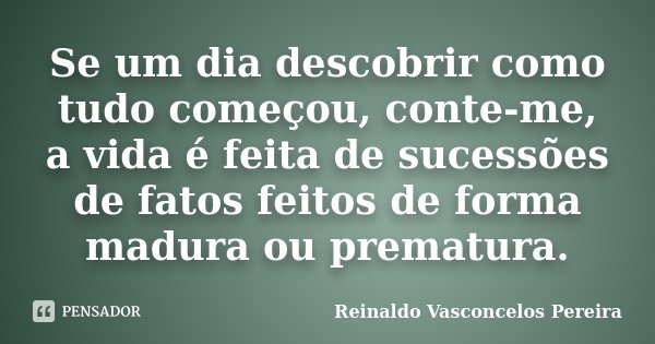 Se um dia descobrir como tudo começou, conte-me, a vida é feita de sucessões de fatos feitos de forma madura ou prematura.... Frase de Reinaldo Vasconcelos Pereira.