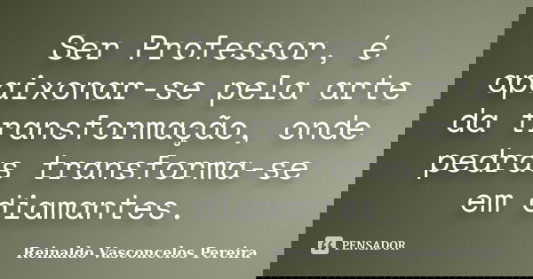 Ser Professor, é apaixonar-se pela arte da transformação, onde pedras transforma-se em diamantes.... Frase de Reinaldo Vasconcelos Pereira.