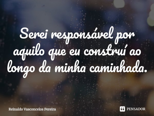 ⁠Serei responsável por aquilo que eu construí ao longo da minha caminhada.... Frase de Reinaldo Vasconcelos Pereira.