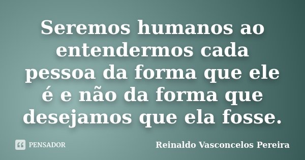 Seremos humanos ao entendermos cada pessoa da forma que ele é e não da forma que desejamos que ela fosse.... Frase de Reinaldo Vasconcelos Pereira.