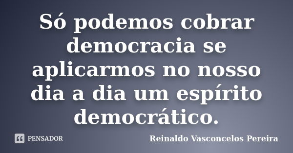 Só podemos cobrar democracia se aplicarmos no nosso dia a dia um espírito democrático.... Frase de Reinaldo Vasconcelos Pereira.