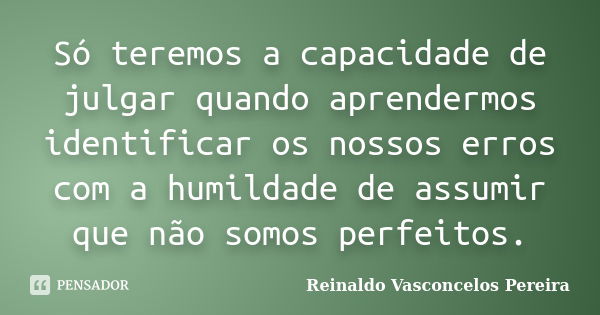 Só teremos a capacidade de julgar quando aprendermos identificar os nossos erros com a humildade de assumir que não somos perfeitos.... Frase de Reinaldo Vasconcelos Pereira.