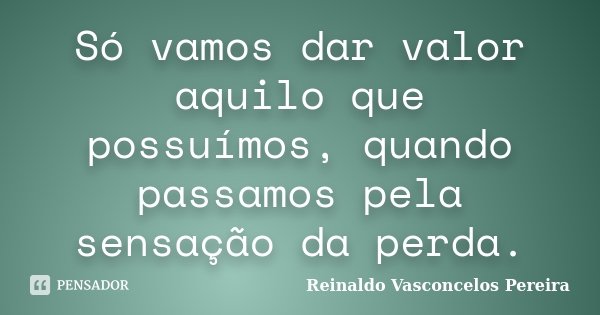 Só vamos dar valor aquilo que possuímos, quando passamos pela sensação da perda.... Frase de Reinaldo Vasconcelos Pereira.