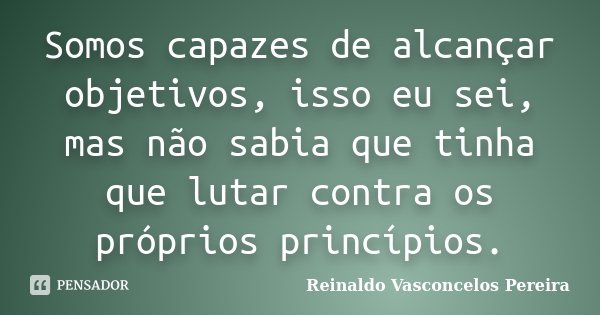 Somos capazes de alcançar objetivos, isso eu sei, mas não sabia que tinha que lutar contra os próprios princípios.... Frase de Reinaldo Vasconcelos Pereira.