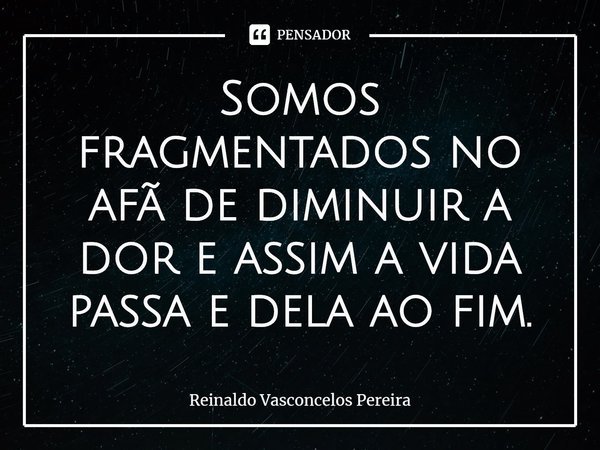 ⁠Somos fragmentados no afã de diminuir a dor e assim a vida passa e dela ao fim.... Frase de Reinaldo Vasconcelos Pereira.