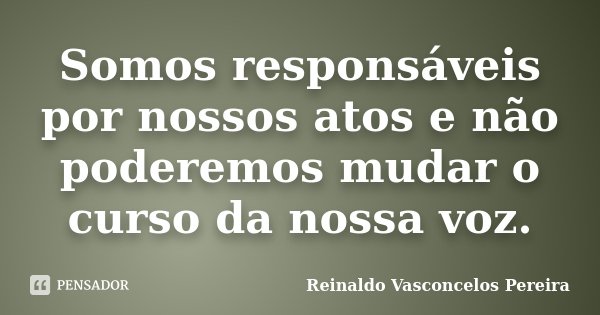Somos responsáveis por nossos atos e não poderemos mudar o curso da nossa voz.... Frase de Reinaldo Vasconcelos Pereira.