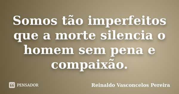 Somos tão imperfeitos que a morte silencia o homem sem pena e compaixão.... Frase de Reinaldo Vasconcelos Pereira.