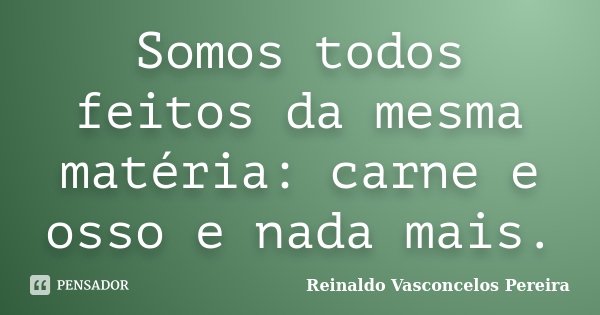 Somos todos feitos da mesma matéria: carne e osso e nada mais.... Frase de Reinaldo Vasconcelos Pereira.