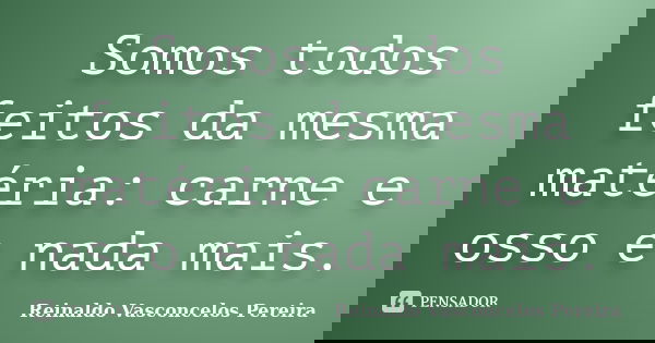 Somos todos feitos da mesma matéria: carne e osso e nada mais.... Frase de Reinaldo Vasconcelos Pereira.