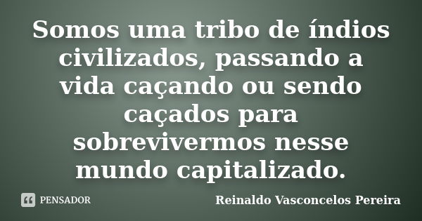 Somos uma tribo de índios civilizados, passando a vida caçando ou sendo caçados para sobrevivermos nesse mundo capitalizado.... Frase de Reinaldo Vasconcelos Pereira.