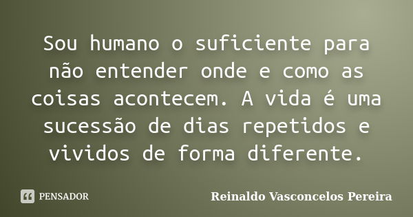 Sou humano o suficiente para não entender onde e como as coisas acontecem. A vida é uma sucessão de dias repetidos e vividos de forma diferente.... Frase de Reinaldo Vasconcelos Pereira.