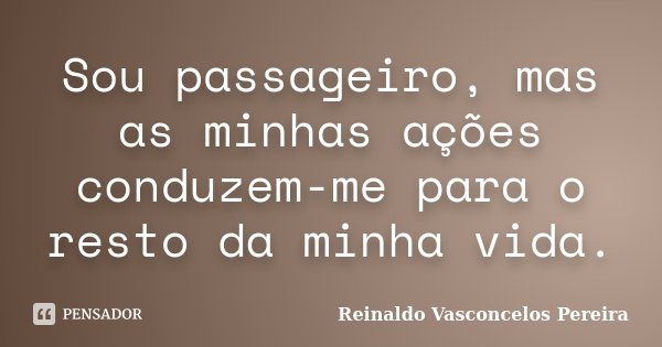 Sou passageiro, mas as minhas ações conduzem-me para o resto da minha vida.... Frase de Reinaldo Vasconcelos Pereira.