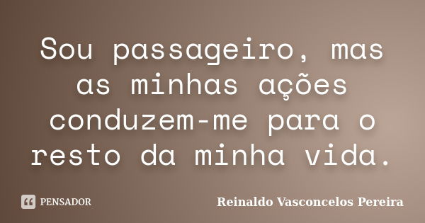 Sou passageiro, mas as minhas ações conduzem-me para o resto da minha vida.... Frase de Reinaldo Vasconcelos Pereira.