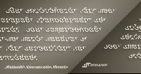 Sua existência faz meu coração transbordar de alegria, sua compreensão deixa-me mais maduro e seu amor faz acreditar na eternidade.... Frase de Reinaldo Vasconcelos Pereira.