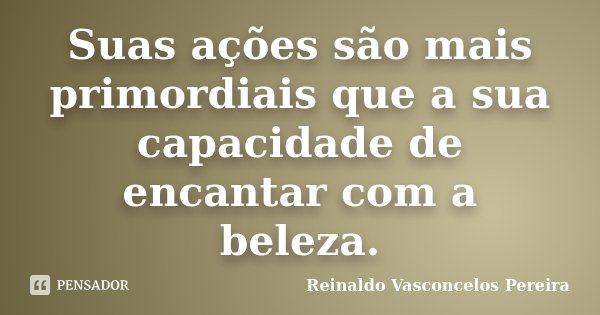 Suas ações são mais primordiais que a sua capacidade de encantar com a beleza.... Frase de Reinaldo Vasconcelos Pereira.