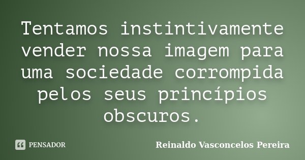 Tentamos instintivamente vender nossa imagem para uma sociedade corrompida pelos seus princípios obscuros.... Frase de Reinaldo Vasconcelos Pereira.