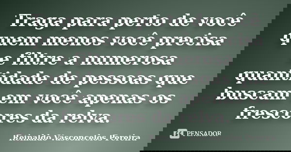 Traga para perto de você quem menos você precisa e filtre a numerosa quantidade de pessoas que buscam em você apenas os frescores da relva.... Frase de Reinaldo Vasconcelos Pereira.