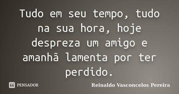 Tudo em seu tempo, tudo na sua hora, hoje despreza um amigo e amanhã lamenta por ter perdido.... Frase de Reinaldo Vasconcelos Pereira.
