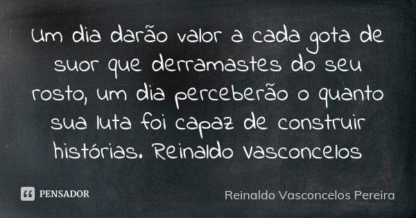 Um dia darão valor a cada gota de suor que derramastes do seu rosto, um dia perceberão o quanto sua luta foi capaz de construir histórias. Reinaldo Vasconcelos... Frase de Reinaldo Vasconcelos Pereira.