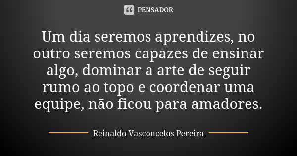 Um dia seremos aprendizes, no outro seremos capazes de ensinar algo, dominar a arte de seguir rumo ao topo e coordenar uma equipe, não ficou para amadores.... Frase de Reinaldo Vasconcelos Pereira.