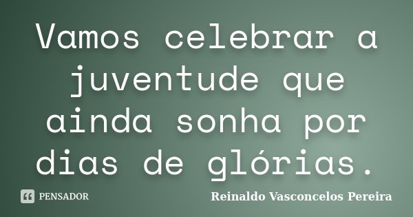 Vamos celebrar a juventude que ainda sonha por dias de glórias.... Frase de Reinaldo Vasconcelos Pereira.