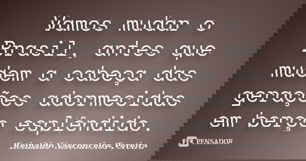 Vamos mudar o Brasil, antes que mudem a cabeça das gerações adormecidas em berço esplêndido.... Frase de Reinaldo Vasconcelos Pereira.