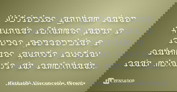 Vitórias ganham sabor quando olhamos para o curso percorrido e sabemos quanto custou cada minuto da caminhada.... Frase de Reinaldo Vasconcelos Pereira.