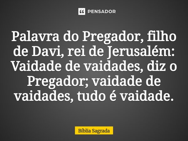 Palavra do Pregador, filho de Davi, rei de Jerusalém: Vaidade de vaidades, diz o Pregador; vaidade de vaidades, tudo é vaidade.... Frase de Bíblia Sagrada.
