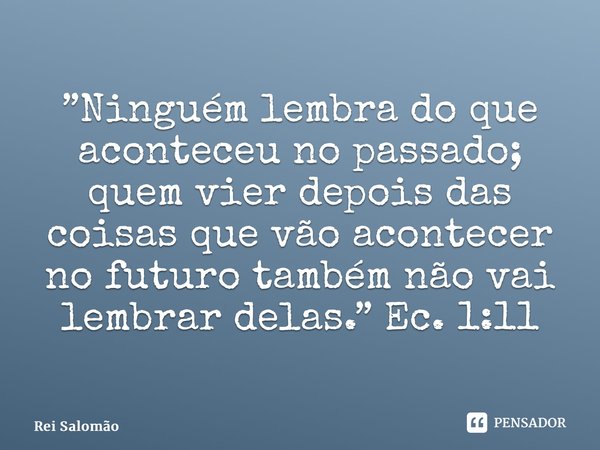 ⁠”Ninguém lembra do que aconteceu no passado; quem vier depois das coisas que vão acontecer no futuro também não vai lembrar delas.” Ec. 1:11... Frase de Rei Salomão.