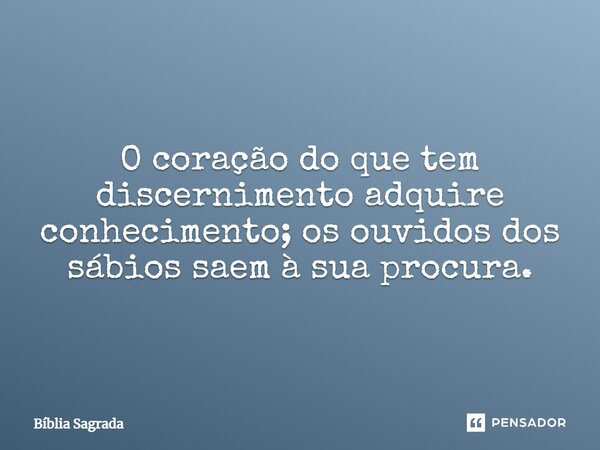 O coração do que tem discernimento adquire conhecimento; os ouvidos dos sábios saem à sua procura.... Frase de Bíblia Sagrada.