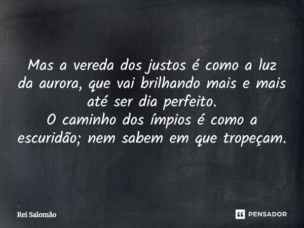 Mas a vereda dos justos é como a luz da aurora, que vai brilhando mais e mais até ser dia perfeito. O caminho dos ímpios é como a escuridão; nem sabem em que tr... Frase de Rei Salomão.