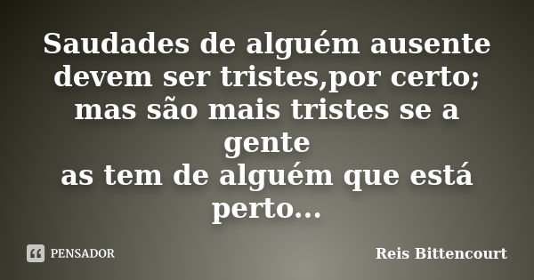 Saudades de alguém ausente devem ser tristes,por certo; mas são mais tristes se a gente as tem de alguém que está perto...... Frase de Reis Bittencourt.