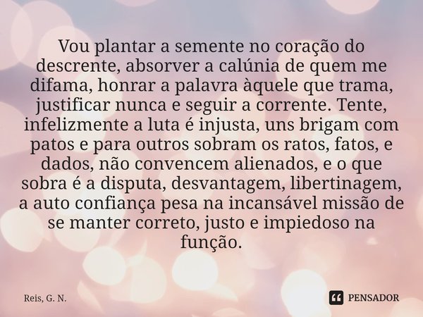 Vou plantar a semente no coração do descrente, absorver a calúnia de quem me difama, honrar a palavra àquele que trama, justificar nunca e seguir a corrente. T... Frase de Reis, G. N..