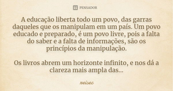 A educação liberta todo um povo, das garras daqueles que os manipulam em um país. Um povo educado e preparado, é um povo livre, pois a falta do saber e a falta ... Frase de reisec.