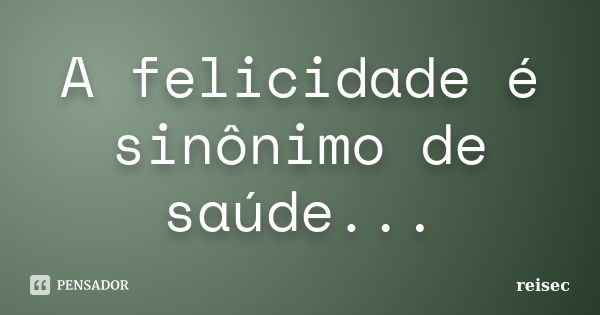 A felicidade é sinônimo de saúde...... Frase de reisec.