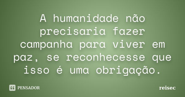 A humanidade não precisaria fazer campanha para viver em paz, se reconhecesse que isso é uma obrigação.... Frase de Reisec.