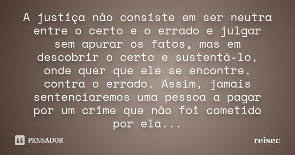 A justiça não consiste em ser neutra entre o certo e o errado e julgar sem apurar os fatos, mas em descobrir o certo e sustentá-lo, onde quer que ele se encontr... Frase de reisec.