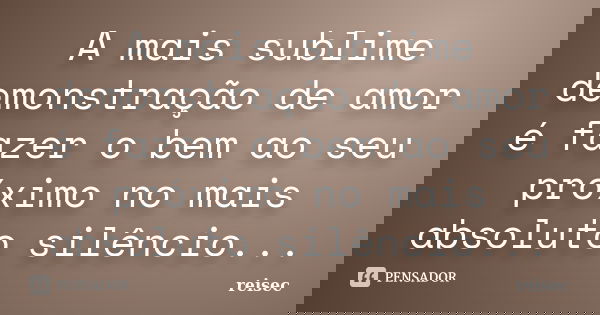 A mais sublime demonstração de amor é fazer o bem ao seu próximo no mais absoluto silêncio...... Frase de reisec.