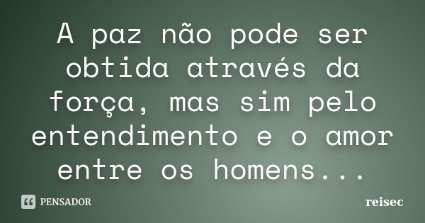 A paz não pode ser obtida através da força, mas sim pelo entendimento e o amor entre os homens...... Frase de reisec.