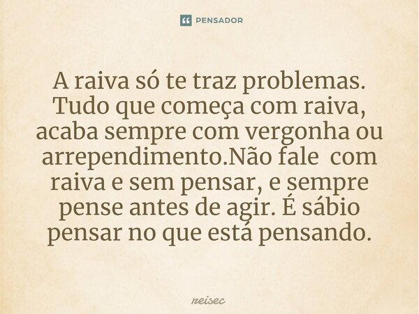 ⁠A raiva só te traz problemas. Tudo que começa com raiva, acaba sempre com vergonha ou arrependimento.Não fale com raiva e sem pensar, e sempre pense antes de a... Frase de reisec.