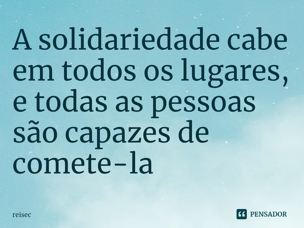 ⁠A solidariedade cabe em todos os lugares, e todas as pessoas são capazes de comete-la... Frase de reisec.