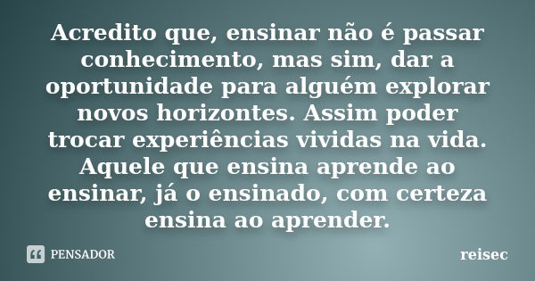 Acredito que, ensinar não é passar conhecimento, mas sim, dar a oportunidade para alguém explorar novos horizontes. Assim poder trocar experiências vividas na v... Frase de reisec.