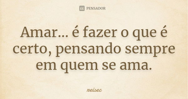 Amar... é fazer o que é certo, pensando sempre em quem se ama.... Frase de reisec.