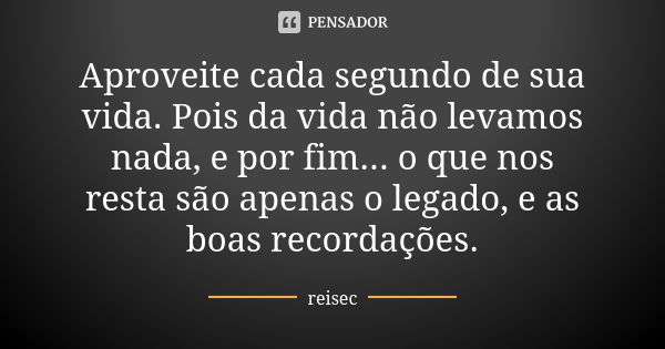 Aproveite cada segundo de sua vida. Pois da vida não levamos nada, e por fim... o que nos resta são apenas o legado, e as boas recordações.... Frase de reisec.