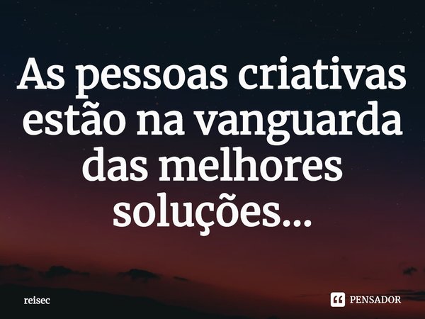 ⁠As pessoas criativas estão na vanguarda das melhores soluções...... Frase de reisec.