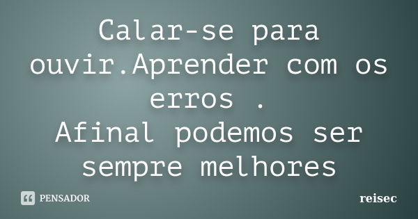 Calar-se para ouvir.Aprender com os erros . Afinal podemos ser sempre melhores... Frase de reisec.