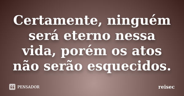 Certamente, ninguém será eterno nessa vida, porém os atos não serão esquecidos.... Frase de reisec.