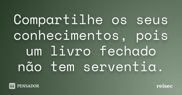 Compartilhe os seus conhecimentos, pois um livro fechado não tem serventia.... Frase de reisec.