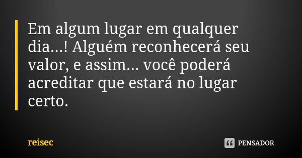 Em algum lugar em qualquer dia...! Alguém reconhecerá seu valor, e assim... você poderá acreditar que estará no lugar certo.... Frase de reisec.